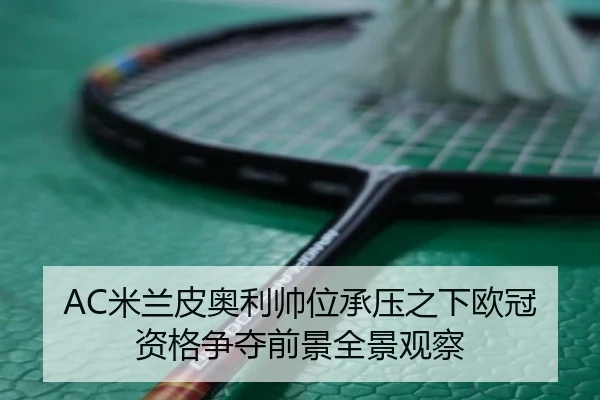 AC米兰皮奥利帅位承压之下欧冠资格争夺前景全景观察