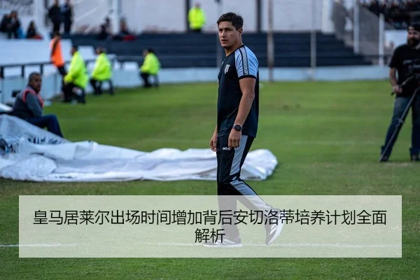 皇马居莱尔出场时间增加背后安切洛蒂培养计划全面解析