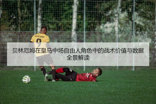 贝林厄姆在皇马中场自由人角色中的战术价值与数据全景解读