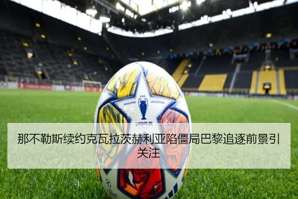 那不勒斯续约克瓦拉茨赫利亚陷僵局巴黎追逐前景引关注
