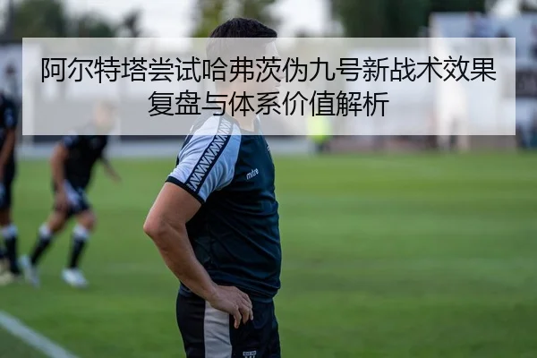 阿尔特塔尝试哈弗茨伪九号新战术效果复盘与体系价值解析