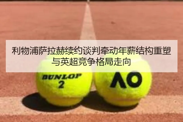 利物浦萨拉赫续约谈判牵动年薪结构重塑与英超竞争格局走向