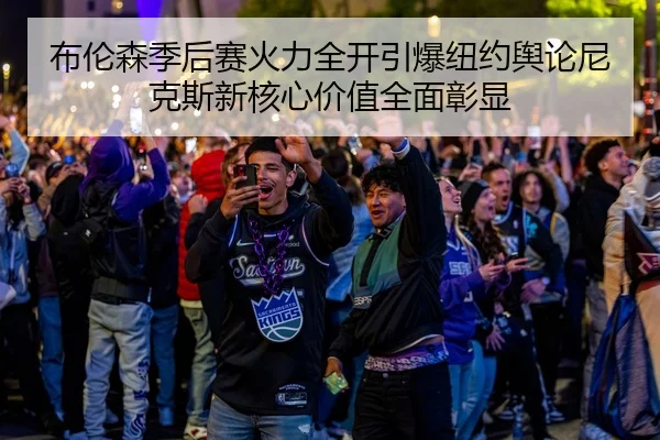 布伦森季后赛火力全开引爆纽约舆论尼克斯新核心价值全面彰显