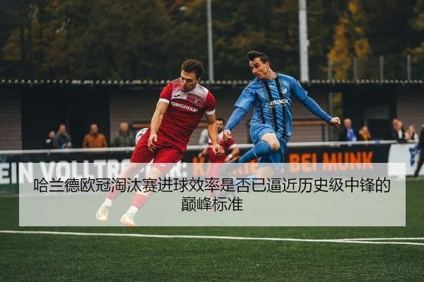哈兰德欧冠淘汰赛进球效率是否已逼近历史级中锋的巅峰标准