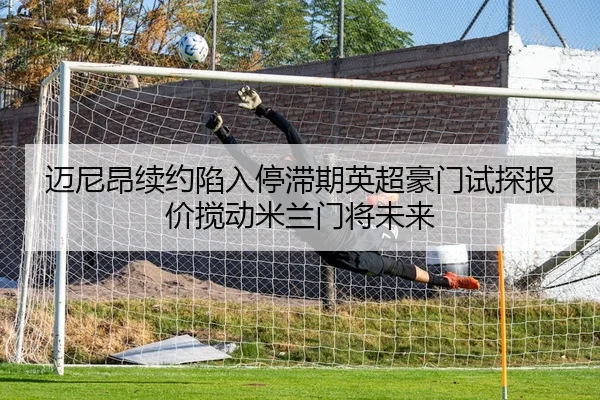 迈尼昂续约陷入停滞期英超豪门试探报价搅动米兰门将未来