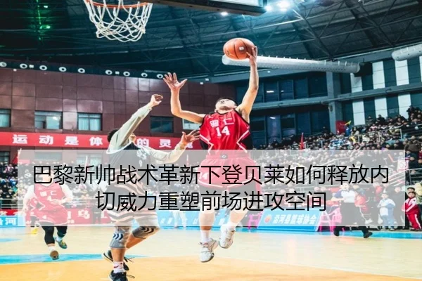 巴黎新帅战术革新下登贝莱如何释放内切威力重塑前场进攻空间