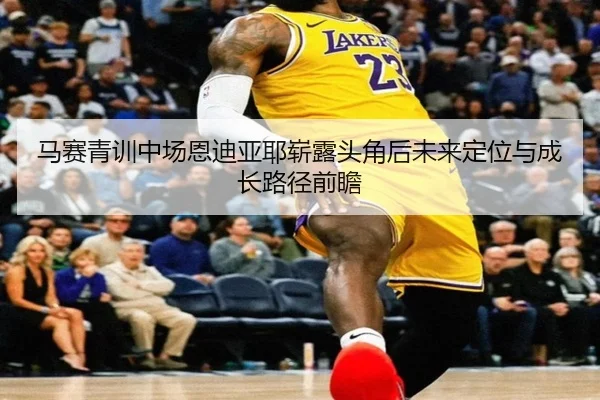 马赛青训中场恩迪亚耶崭露头角后未来定位与成长路径前瞻
