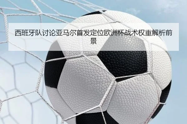 西班牙队讨论亚马尔首发定位欧洲杯战术权重解析前景