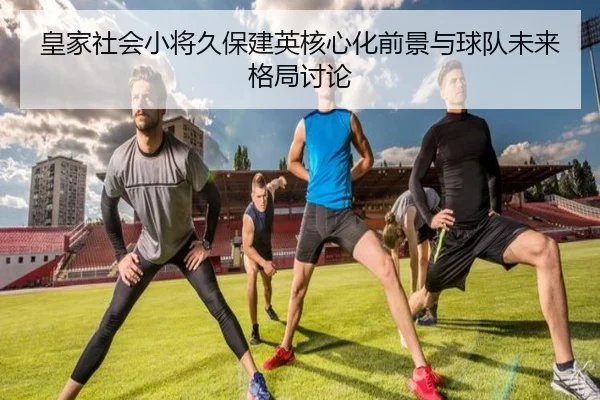 皇家社会小将久保建英核心化前景与球队未来格局讨论