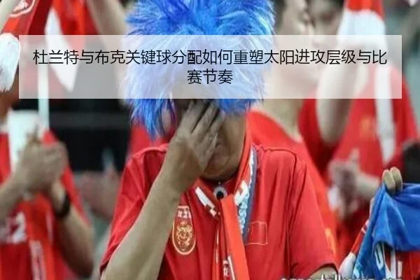 杜兰特与布克关键球分配如何重塑太阳进攻层级与比赛节奏