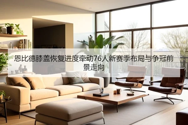 恩比德膝盖恢复进度牵动76人新赛季布局与争冠前景走向