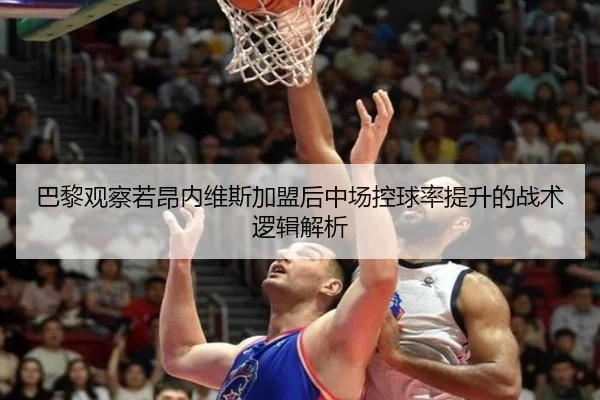 巴黎观察若昂内维斯加盟后中场控球率提升的战术逻辑解析