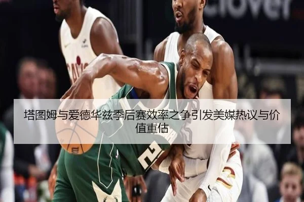 塔图姆与爱德华兹季后赛效率之争引发美媒热议与价值重估